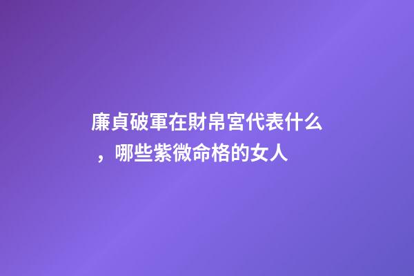 廉貞破軍在財帛宮代表什么，哪些紫微命格的女人